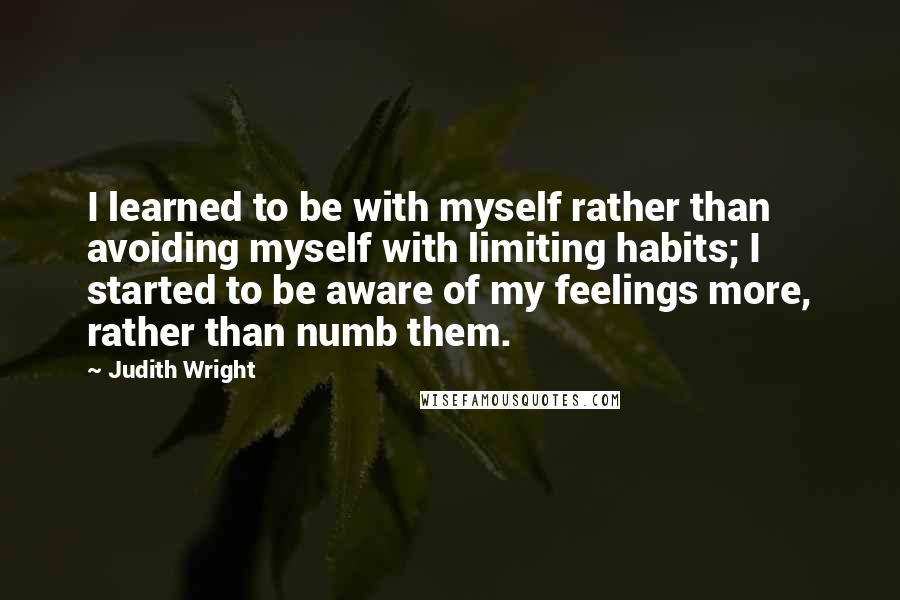 Judith Wright Quotes: I learned to be with myself rather than avoiding myself with limiting habits; I started to be aware of my feelings more, rather than numb them.