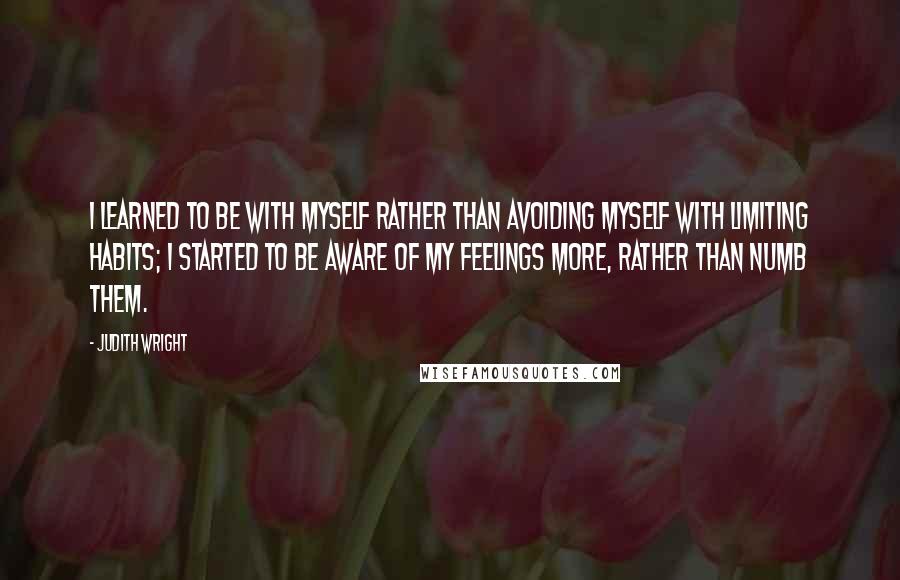 Judith Wright Quotes: I learned to be with myself rather than avoiding myself with limiting habits; I started to be aware of my feelings more, rather than numb them.