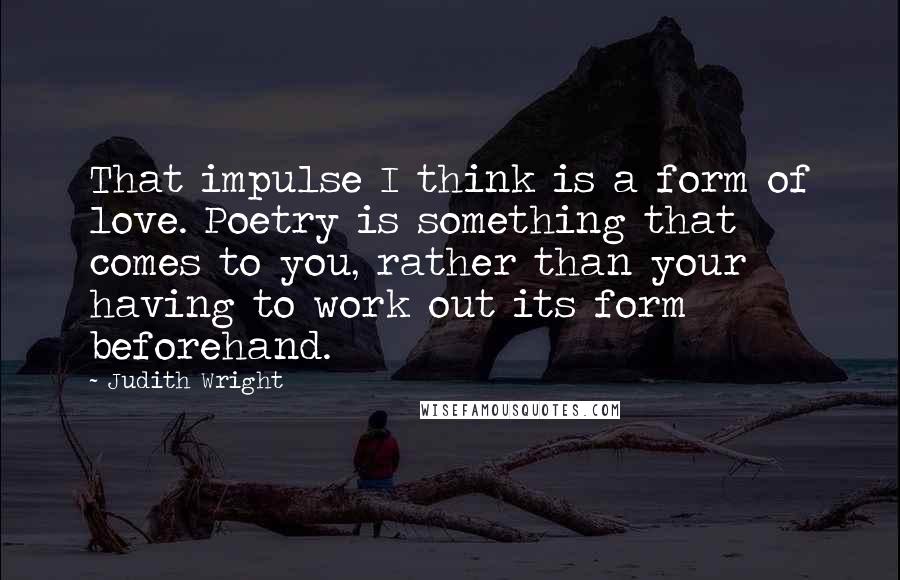 Judith Wright Quotes: That impulse I think is a form of love. Poetry is something that comes to you, rather than your having to work out its form beforehand.