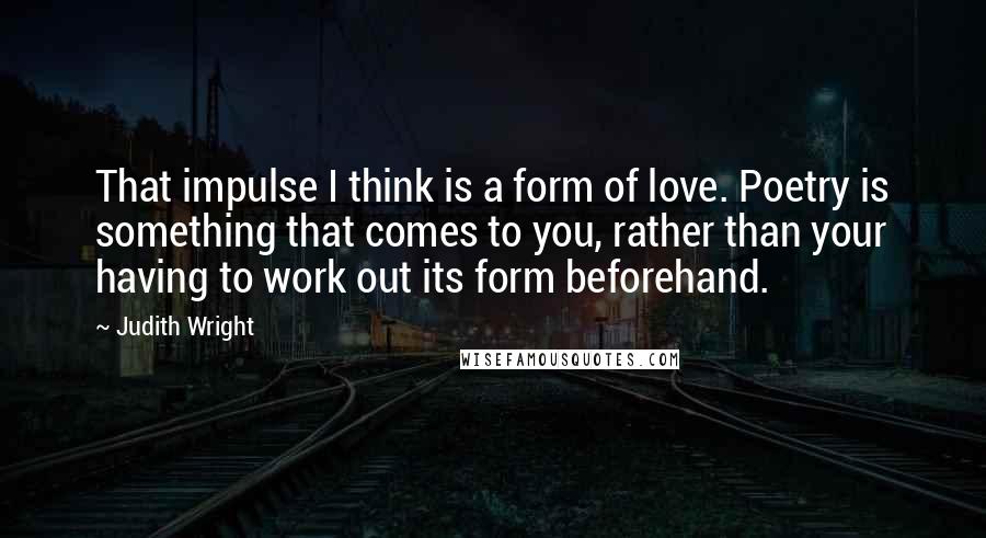 Judith Wright Quotes: That impulse I think is a form of love. Poetry is something that comes to you, rather than your having to work out its form beforehand.