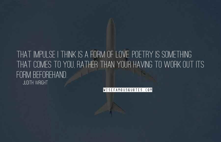 Judith Wright Quotes: That impulse I think is a form of love. Poetry is something that comes to you, rather than your having to work out its form beforehand.