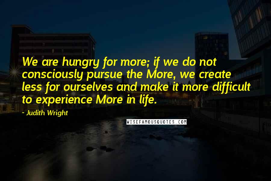 Judith Wright Quotes: We are hungry for more; if we do not consciously pursue the More, we create less for ourselves and make it more difficult to experience More in life.