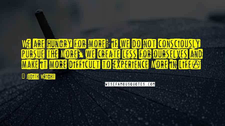 Judith Wright Quotes: We are hungry for more; if we do not consciously pursue the More, we create less for ourselves and make it more difficult to experience More in life.