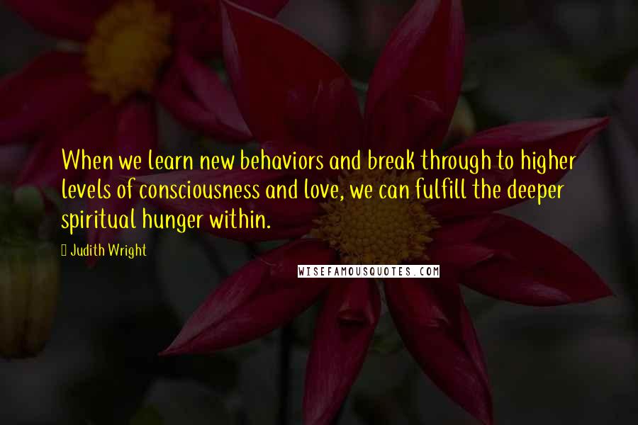 Judith Wright Quotes: When we learn new behaviors and break through to higher levels of consciousness and love, we can fulfill the deeper spiritual hunger within.