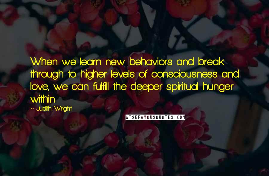 Judith Wright Quotes: When we learn new behaviors and break through to higher levels of consciousness and love, we can fulfill the deeper spiritual hunger within.