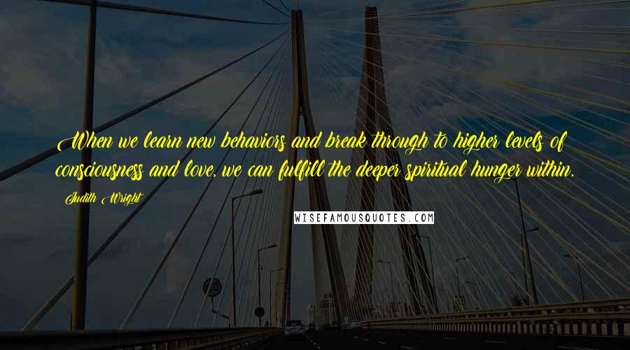 Judith Wright Quotes: When we learn new behaviors and break through to higher levels of consciousness and love, we can fulfill the deeper spiritual hunger within.