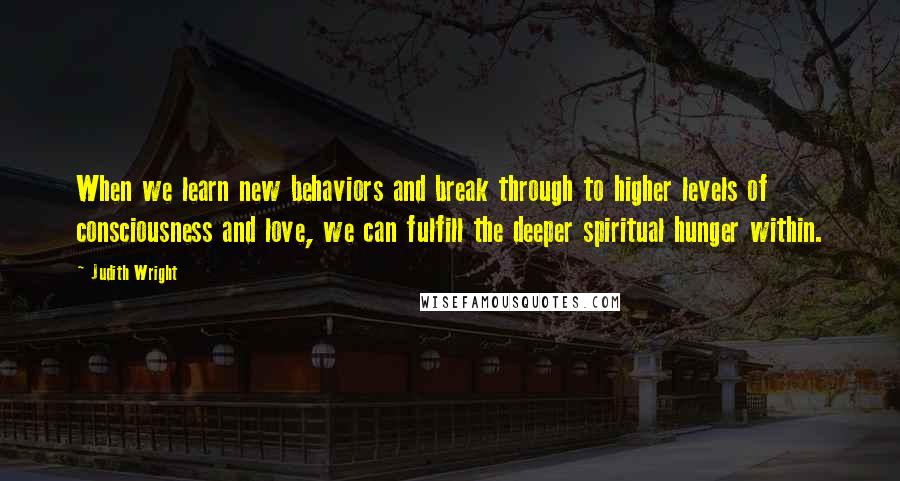 Judith Wright Quotes: When we learn new behaviors and break through to higher levels of consciousness and love, we can fulfill the deeper spiritual hunger within.