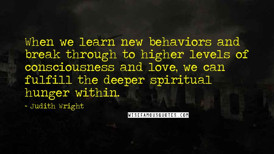 Judith Wright Quotes: When we learn new behaviors and break through to higher levels of consciousness and love, we can fulfill the deeper spiritual hunger within.