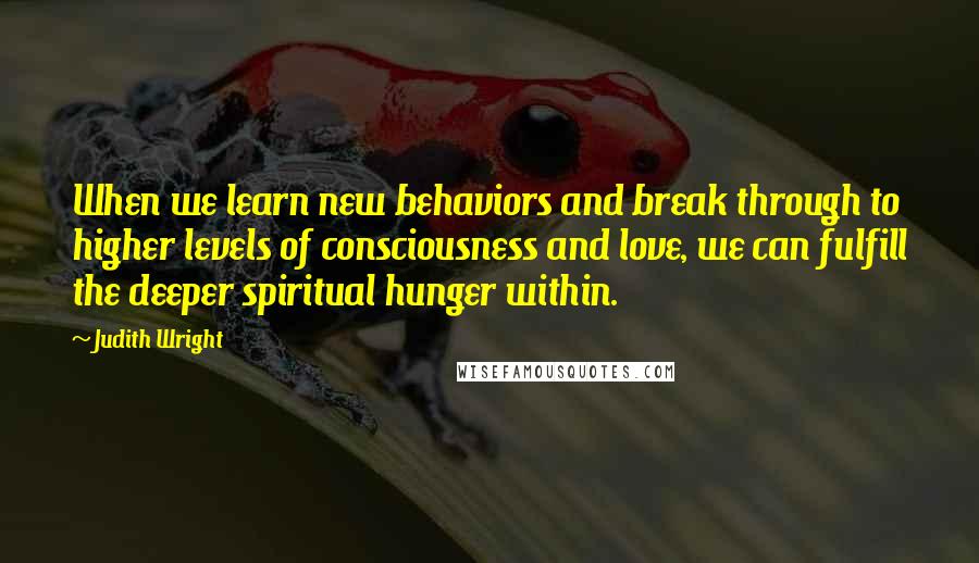 Judith Wright Quotes: When we learn new behaviors and break through to higher levels of consciousness and love, we can fulfill the deeper spiritual hunger within.