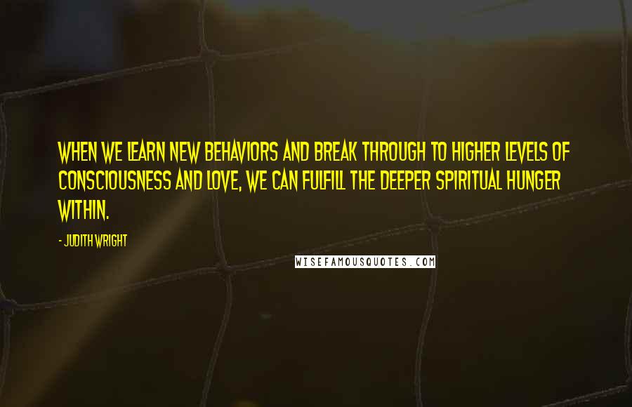 Judith Wright Quotes: When we learn new behaviors and break through to higher levels of consciousness and love, we can fulfill the deeper spiritual hunger within.