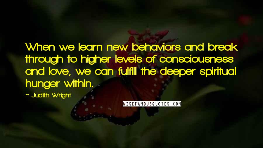 Judith Wright Quotes: When we learn new behaviors and break through to higher levels of consciousness and love, we can fulfill the deeper spiritual hunger within.