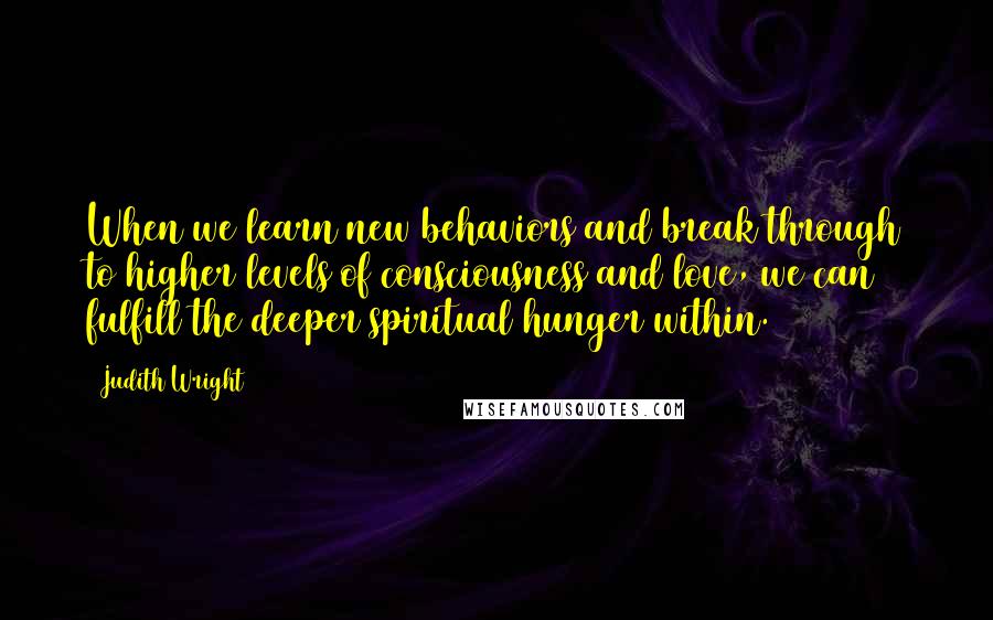 Judith Wright Quotes: When we learn new behaviors and break through to higher levels of consciousness and love, we can fulfill the deeper spiritual hunger within.