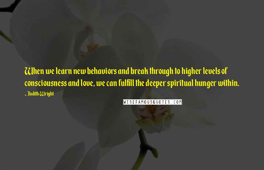 Judith Wright Quotes: When we learn new behaviors and break through to higher levels of consciousness and love, we can fulfill the deeper spiritual hunger within.