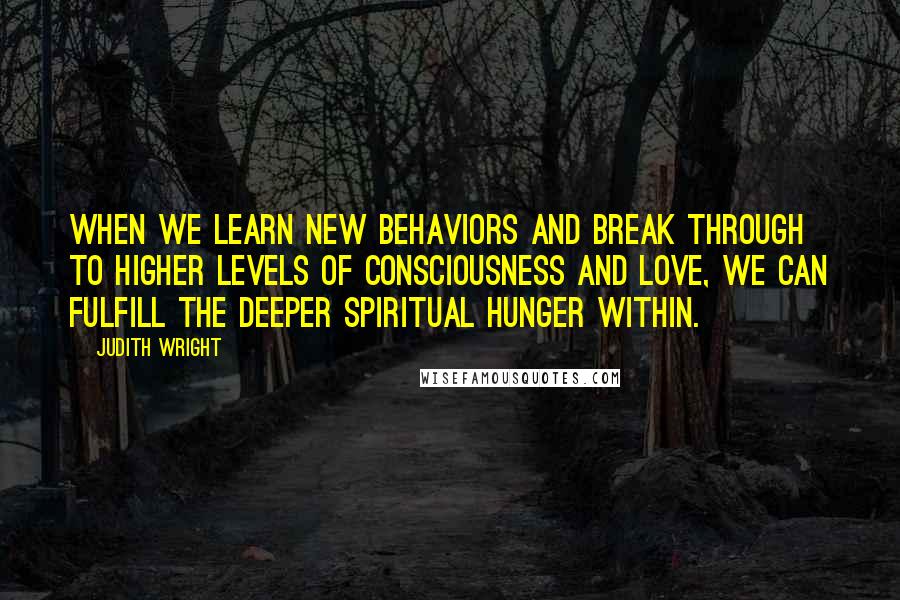 Judith Wright Quotes: When we learn new behaviors and break through to higher levels of consciousness and love, we can fulfill the deeper spiritual hunger within.