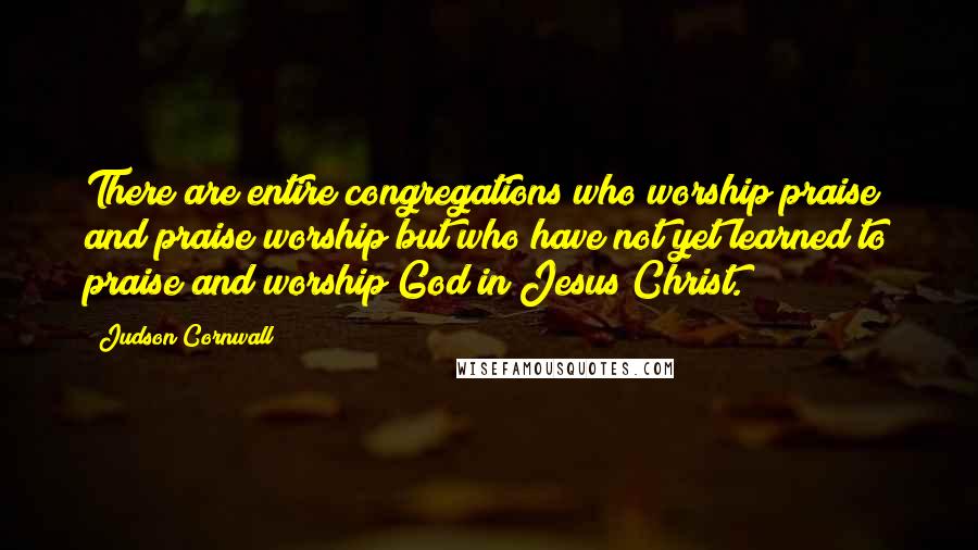 Judson Cornwall Quotes: There are entire congregations who worship praise and praise worship but who have not yet learned to praise and worship God in Jesus Christ.