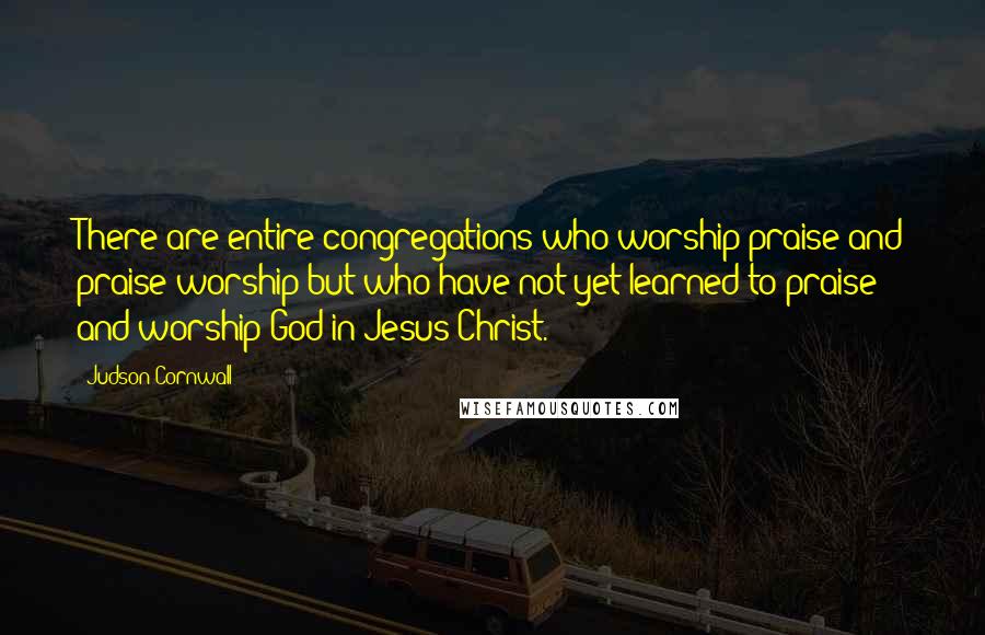 Judson Cornwall Quotes: There are entire congregations who worship praise and praise worship but who have not yet learned to praise and worship God in Jesus Christ.