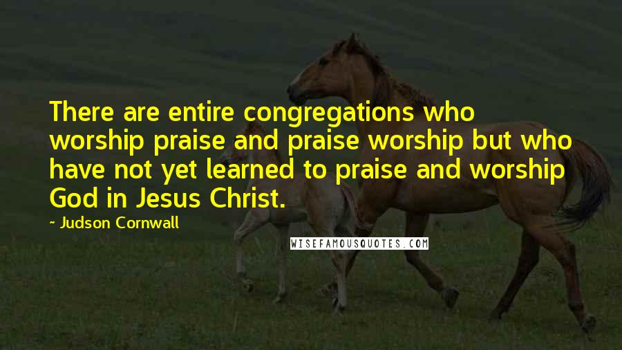 Judson Cornwall Quotes: There are entire congregations who worship praise and praise worship but who have not yet learned to praise and worship God in Jesus Christ.