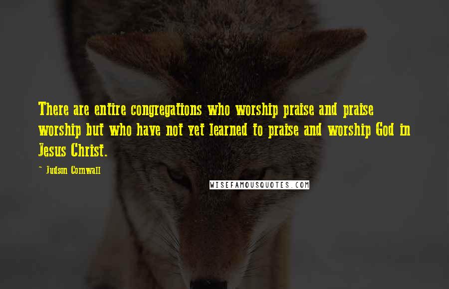 Judson Cornwall Quotes: There are entire congregations who worship praise and praise worship but who have not yet learned to praise and worship God in Jesus Christ.