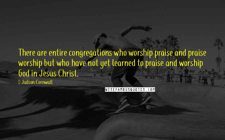 Judson Cornwall Quotes: There are entire congregations who worship praise and praise worship but who have not yet learned to praise and worship God in Jesus Christ.