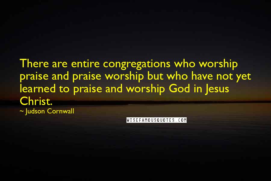 Judson Cornwall Quotes: There are entire congregations who worship praise and praise worship but who have not yet learned to praise and worship God in Jesus Christ.