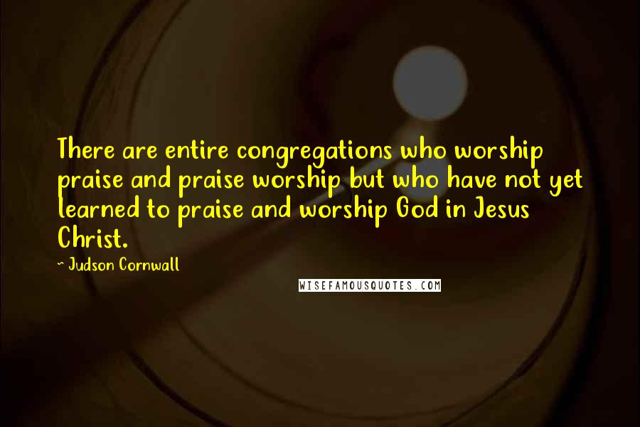 Judson Cornwall Quotes: There are entire congregations who worship praise and praise worship but who have not yet learned to praise and worship God in Jesus Christ.