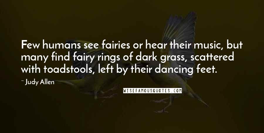 Judy Allen Quotes: Few humans see fairies or hear their music, but many find fairy rings of dark grass, scattered with toadstools, left by their dancing feet.
