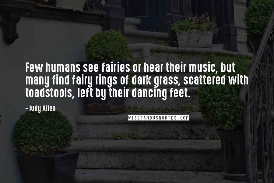 Judy Allen Quotes: Few humans see fairies or hear their music, but many find fairy rings of dark grass, scattered with toadstools, left by their dancing feet.