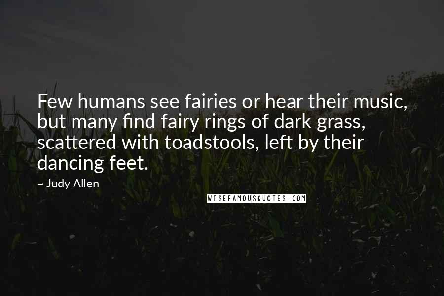 Judy Allen Quotes: Few humans see fairies or hear their music, but many find fairy rings of dark grass, scattered with toadstools, left by their dancing feet.