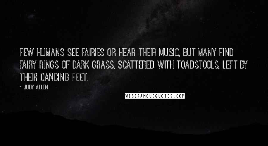 Judy Allen Quotes: Few humans see fairies or hear their music, but many find fairy rings of dark grass, scattered with toadstools, left by their dancing feet.