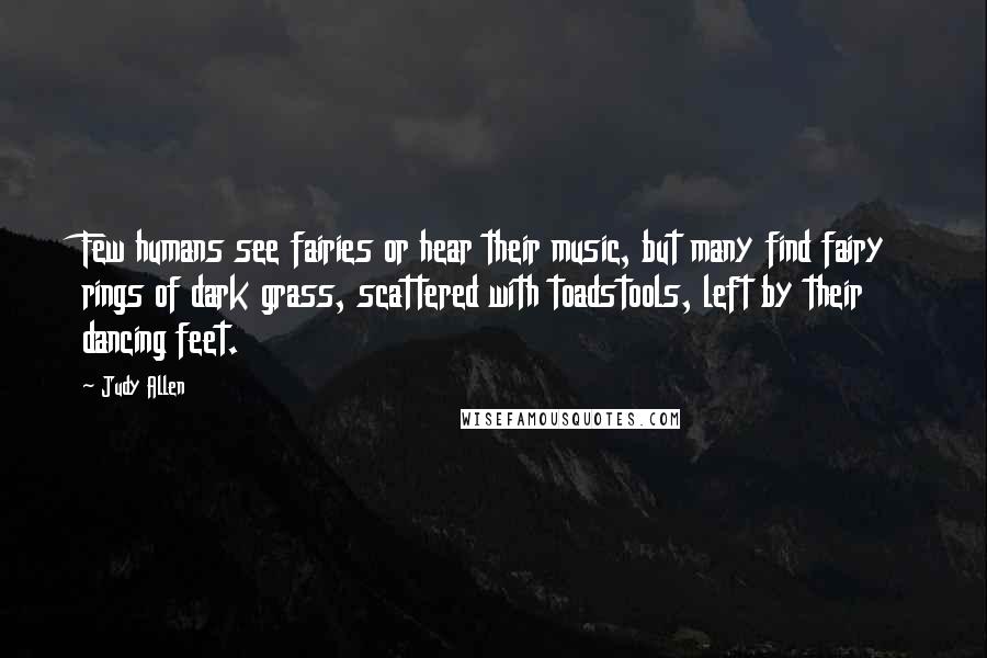 Judy Allen Quotes: Few humans see fairies or hear their music, but many find fairy rings of dark grass, scattered with toadstools, left by their dancing feet.