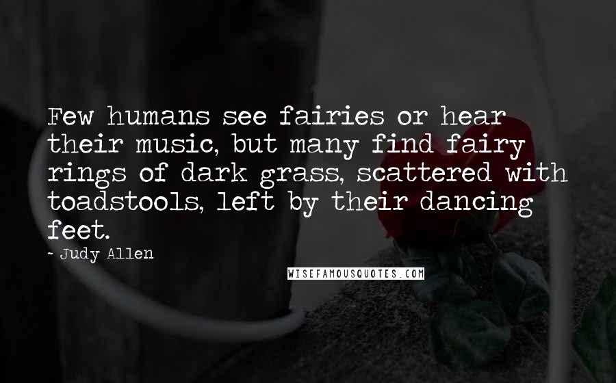 Judy Allen Quotes: Few humans see fairies or hear their music, but many find fairy rings of dark grass, scattered with toadstools, left by their dancing feet.