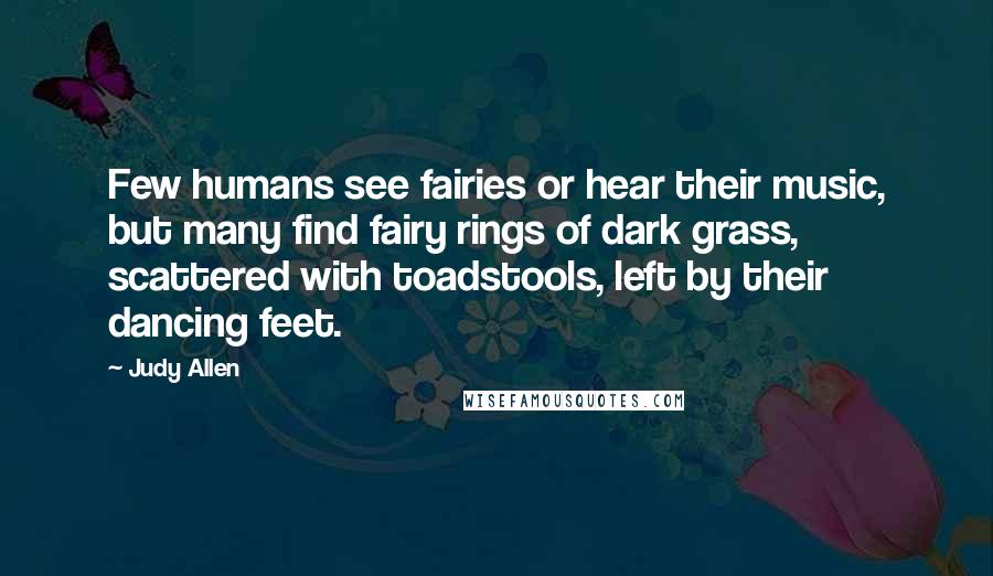 Judy Allen Quotes: Few humans see fairies or hear their music, but many find fairy rings of dark grass, scattered with toadstools, left by their dancing feet.