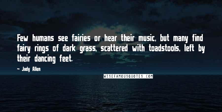 Judy Allen Quotes: Few humans see fairies or hear their music, but many find fairy rings of dark grass, scattered with toadstools, left by their dancing feet.