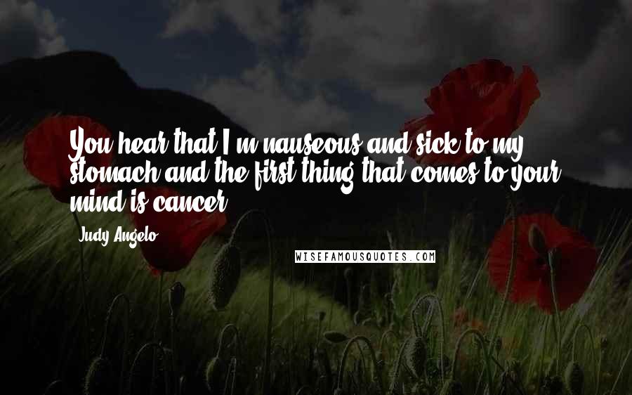 Judy Angelo Quotes: You hear that I'm nauseous and sick to my stomach and the first thing that comes to your mind is cancer?