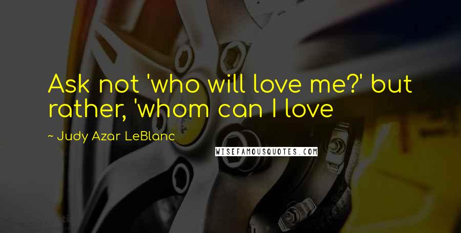 Judy Azar LeBlanc Quotes: Ask not 'who will love me?' but rather, 'whom can I love