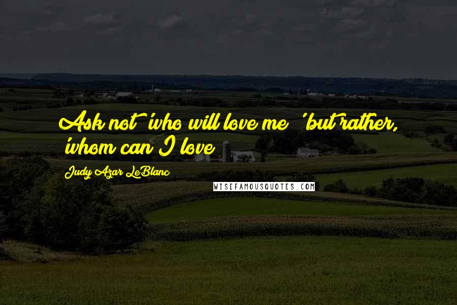 Judy Azar LeBlanc Quotes: Ask not 'who will love me?' but rather, 'whom can I love