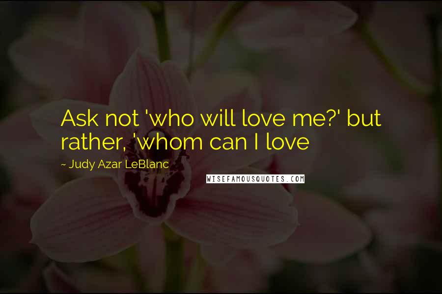 Judy Azar LeBlanc Quotes: Ask not 'who will love me?' but rather, 'whom can I love