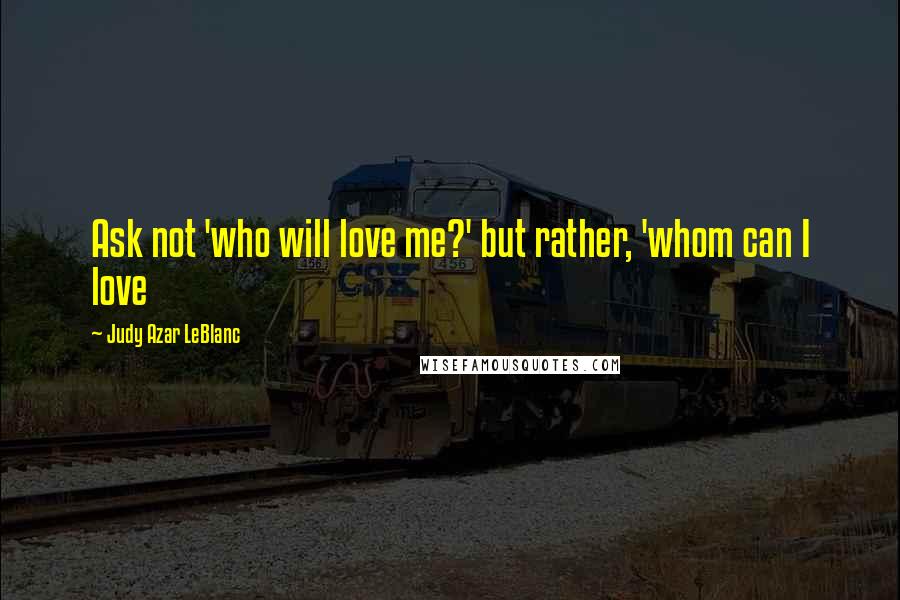 Judy Azar LeBlanc Quotes: Ask not 'who will love me?' but rather, 'whom can I love