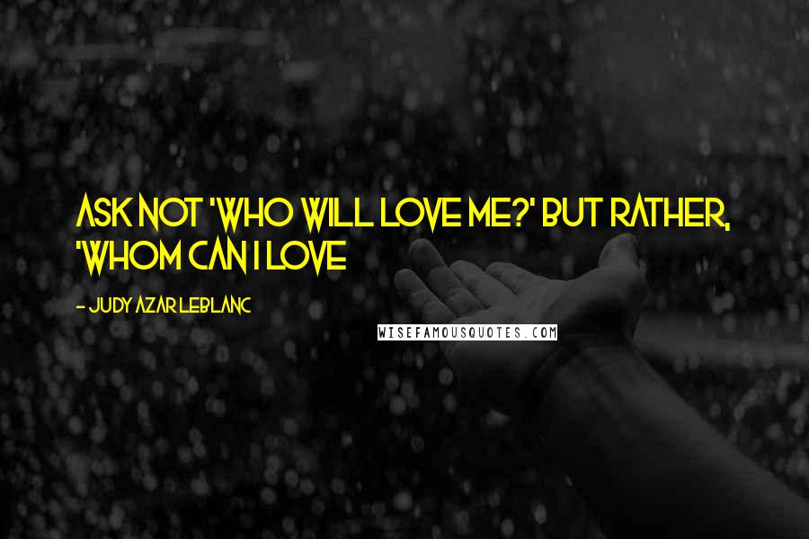 Judy Azar LeBlanc Quotes: Ask not 'who will love me?' but rather, 'whom can I love