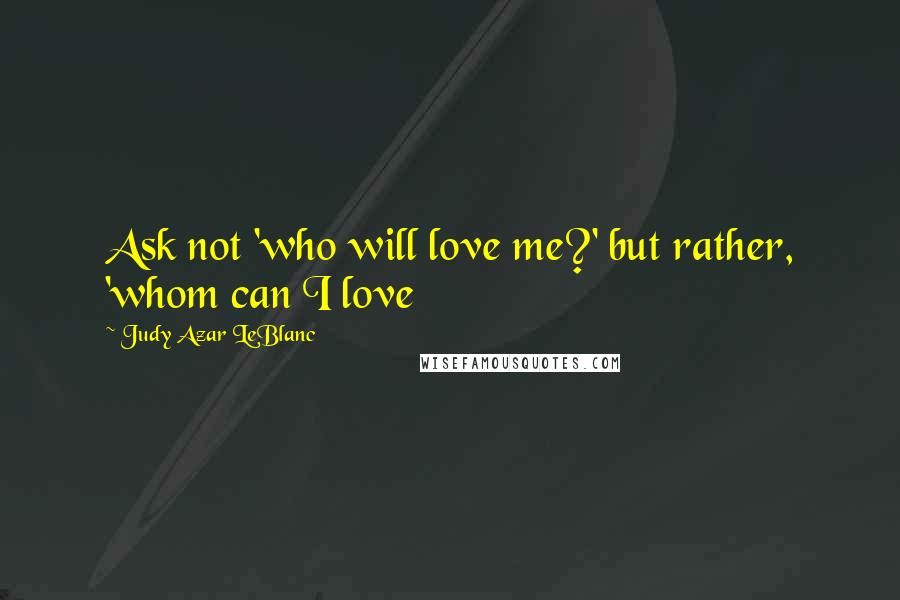 Judy Azar LeBlanc Quotes: Ask not 'who will love me?' but rather, 'whom can I love