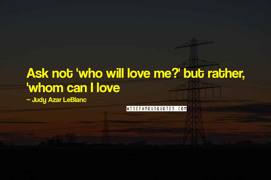 Judy Azar LeBlanc Quotes: Ask not 'who will love me?' but rather, 'whom can I love