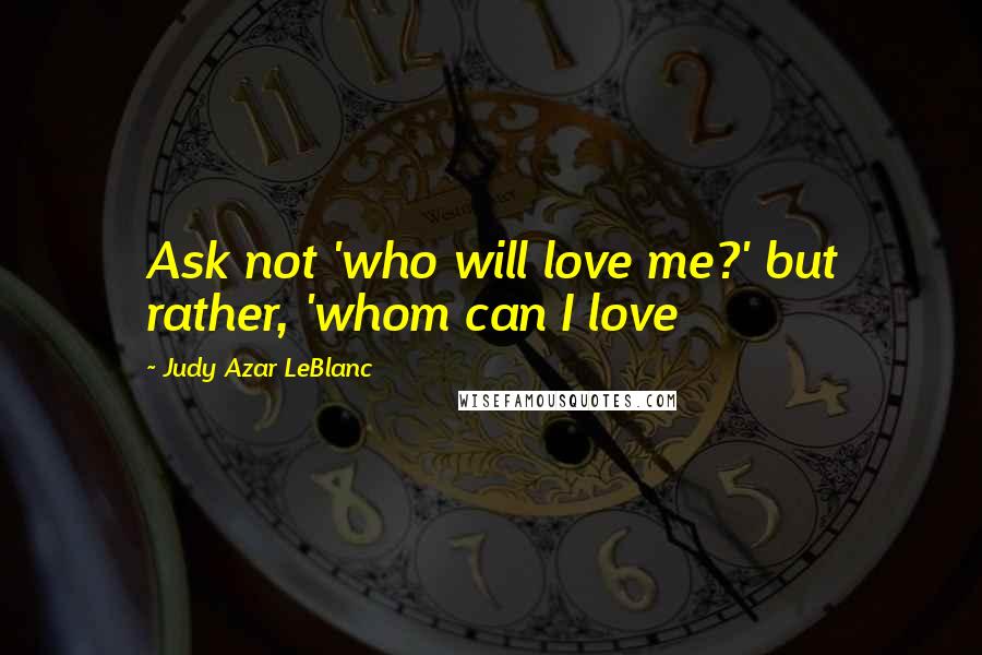 Judy Azar LeBlanc Quotes: Ask not 'who will love me?' but rather, 'whom can I love