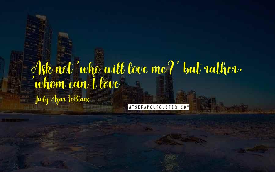 Judy Azar LeBlanc Quotes: Ask not 'who will love me?' but rather, 'whom can I love