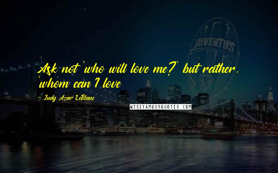 Judy Azar LeBlanc Quotes: Ask not 'who will love me?' but rather, 'whom can I love