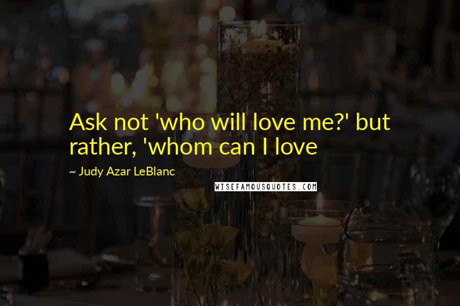 Judy Azar LeBlanc Quotes: Ask not 'who will love me?' but rather, 'whom can I love