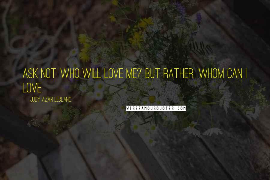 Judy Azar LeBlanc Quotes: Ask not 'who will love me?' but rather, 'whom can I love