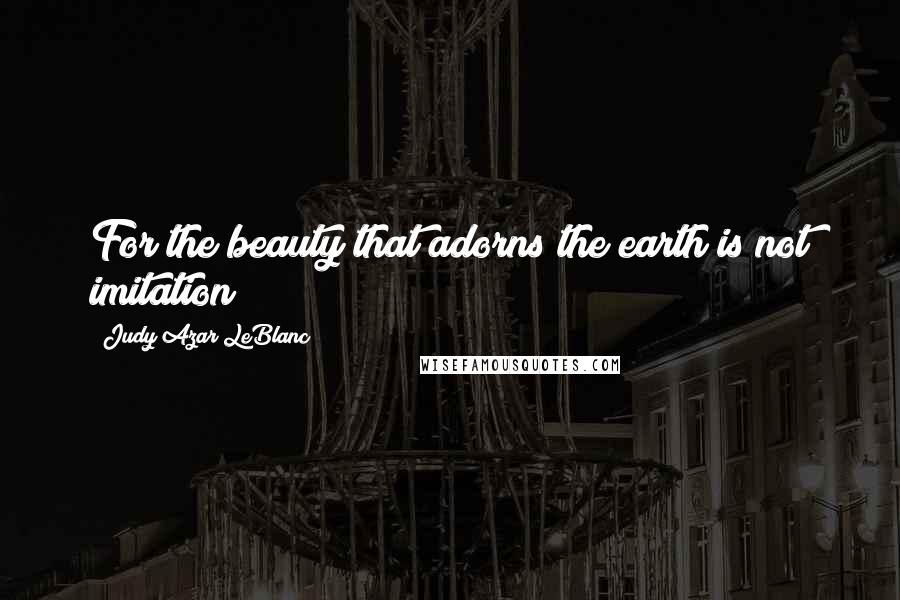 Judy Azar LeBlanc Quotes: For the beauty that adorns the earth is not imitation