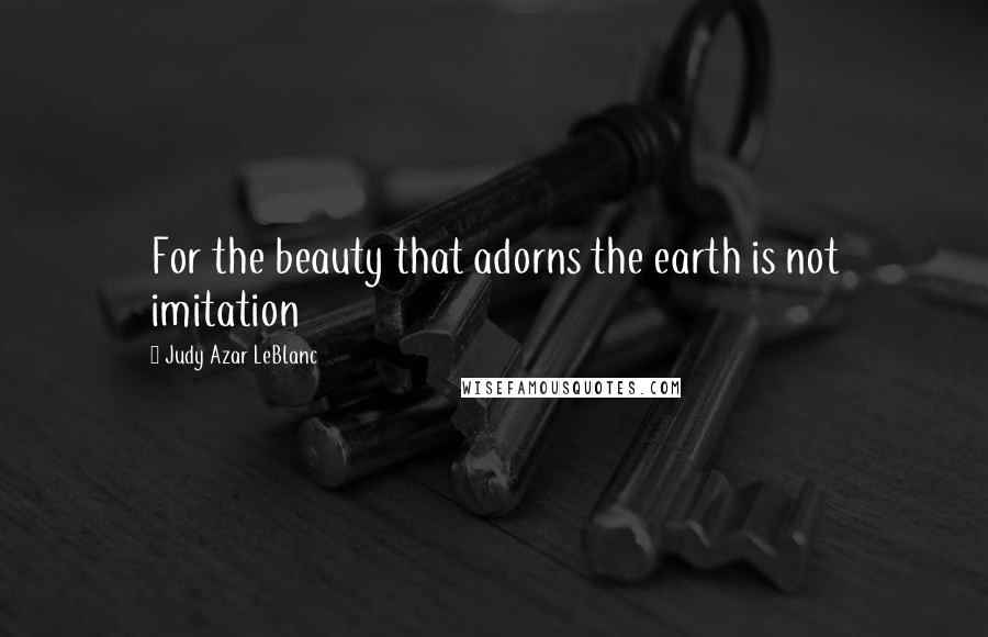 Judy Azar LeBlanc Quotes: For the beauty that adorns the earth is not imitation