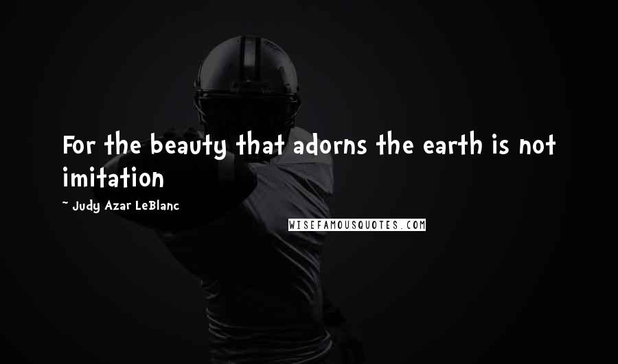 Judy Azar LeBlanc Quotes: For the beauty that adorns the earth is not imitation