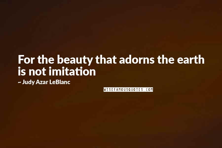 Judy Azar LeBlanc Quotes: For the beauty that adorns the earth is not imitation